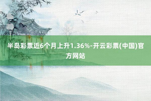 半岛彩票近6个月上升1.36%-开云彩票(中国)官方网站