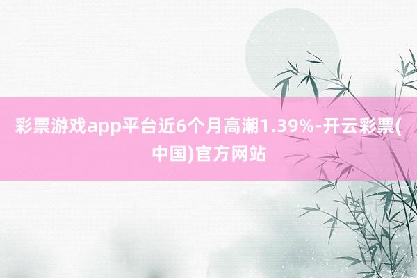 彩票游戏app平台近6个月高潮1.39%-开云彩票(中国)官方网站