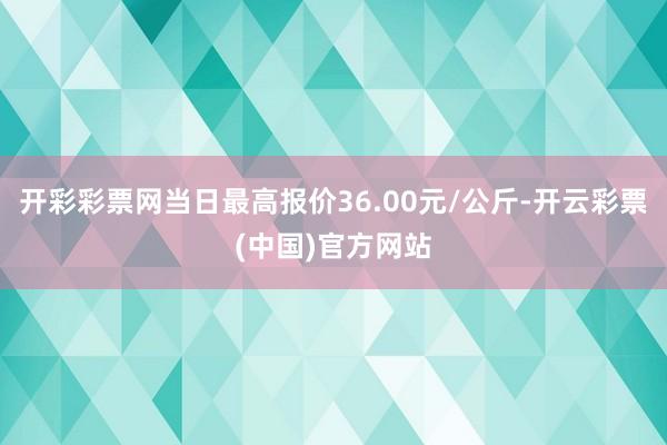 开彩彩票网当日最高报价36.00元/公斤-开云彩票(中国)官方网站