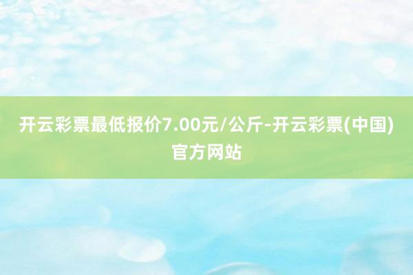 开云彩票最低报价7.00元/公斤-开云彩票(中国)官方网站