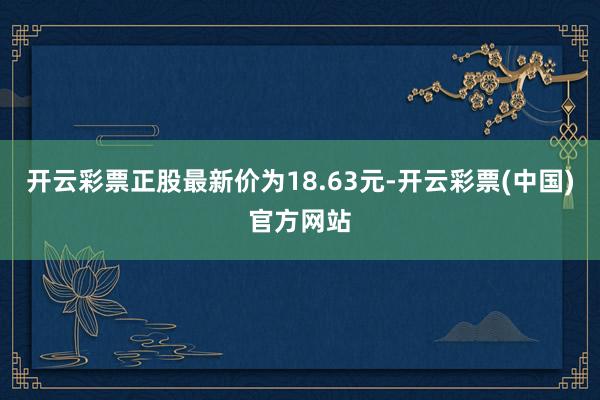 开云彩票正股最新价为18.63元-开云彩票(中国)官方网站