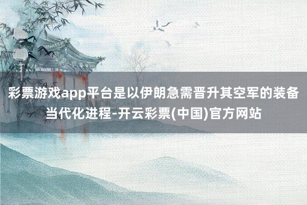 彩票游戏app平台是以伊朗急需晋升其空军的装备当代化进程-开云彩票(中国)官方网站