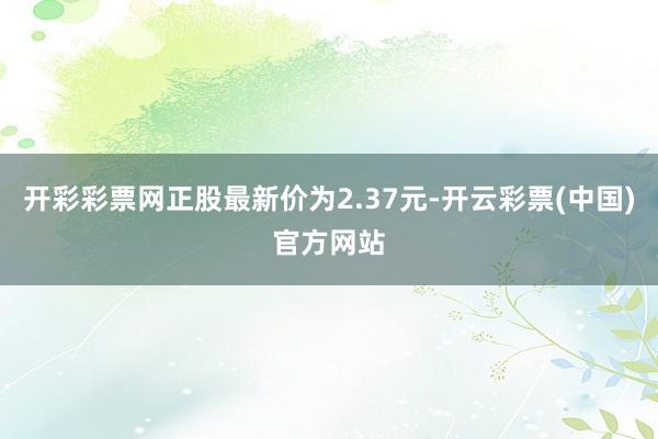 开彩彩票网正股最新价为2.37元-开云彩票(中国)官方网站