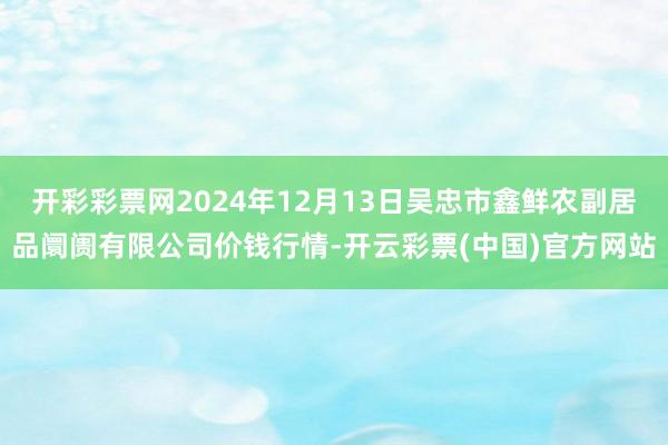 开彩彩票网2024年12月13日吴忠市鑫鲜农副居品阛阓有限公司价钱行情-开云彩票(中国)官方网站