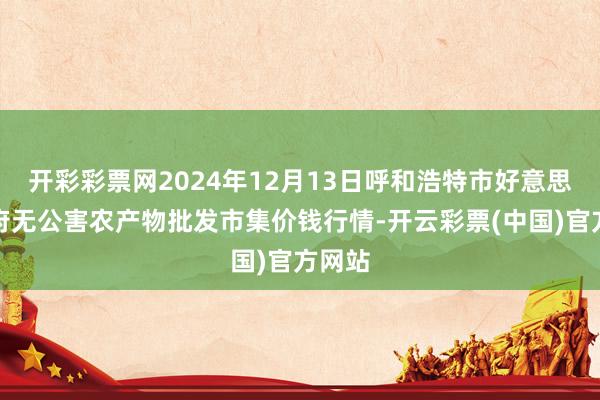 开彩彩票网2024年12月13日呼和浩特市好意思通首府无公害农产物批发市集价钱行情-开云彩票(中国)官方网站