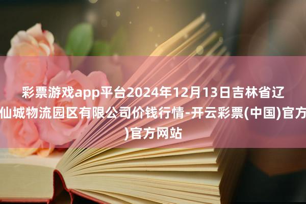 彩票游戏app平台2024年12月13日吉林省辽源市仙城物流园区有限公司价钱行情-开云彩票(中国)官方网站