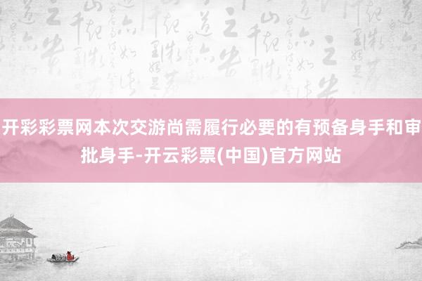 开彩彩票网本次交游尚需履行必要的有预备身手和审批身手-开云彩票(中国)官方网站