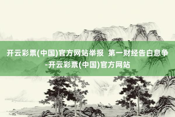 开云彩票(中国)官方网站举报  第一财经告白息争-开云彩票(中国)官方网站