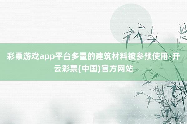 彩票游戏app平台多量的建筑材料被参预使用-开云彩票(中国)官方网站