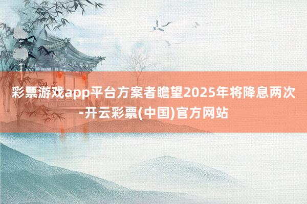 彩票游戏app平台方案者瞻望2025年将降息两次-开云彩票(中国)官方网站