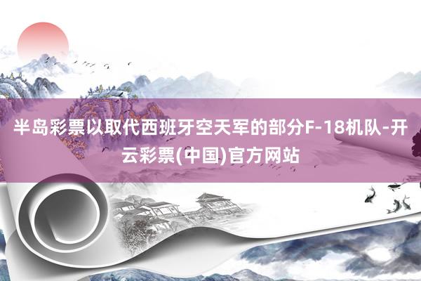 半岛彩票以取代西班牙空天军的部分F-18机队-开云彩票(中国)官方网站