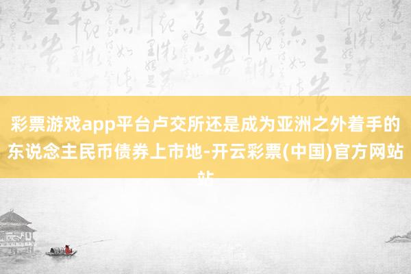 彩票游戏app平台卢交所还是成为亚洲之外着手的东说念主民币债券上市地-开云彩票(中国)官方网站