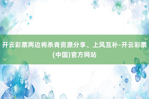 开云彩票两边将杀青资源分享、上风互补-开云彩票(中国)官方网站