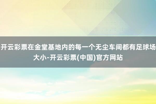 开云彩票在金堂基地内的每一个无尘车间都有足球场大小-开云彩票(中国)官方网站