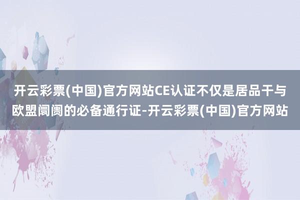 开云彩票(中国)官方网站CE认证不仅是居品干与欧盟阛阓的必备通行证-开云彩票(中国)官方网站