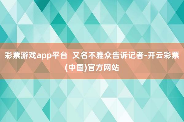 彩票游戏app平台  又名不雅众告诉记者-开云彩票(中国)官方网站