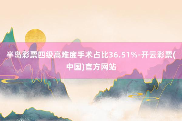 半岛彩票四级高难度手术占比36.51%-开云彩票(中国)官方网站