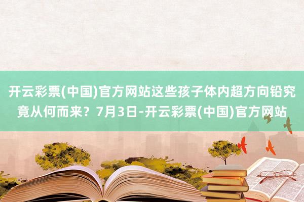 开云彩票(中国)官方网站这些孩子体内超方向铅究竟从何而来？7月3日-开云彩票(中国)官方网站