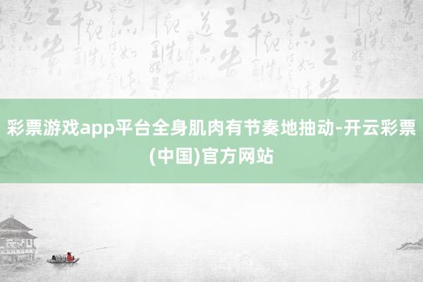 彩票游戏app平台全身肌肉有节奏地抽动-开云彩票(中国)官方网站