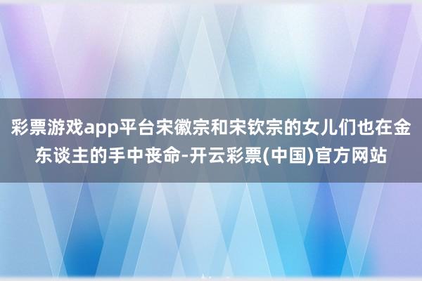 彩票游戏app平台宋徽宗和宋钦宗的女儿们也在金东谈主的手中丧命-开云彩票(中国)官方网站
