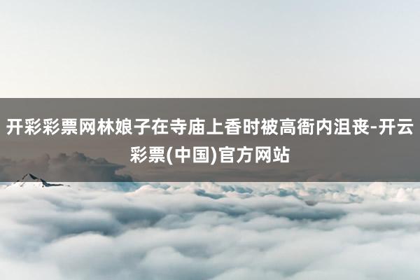 开彩彩票网林娘子在寺庙上香时被高衙内沮丧-开云彩票(中国)官方网站